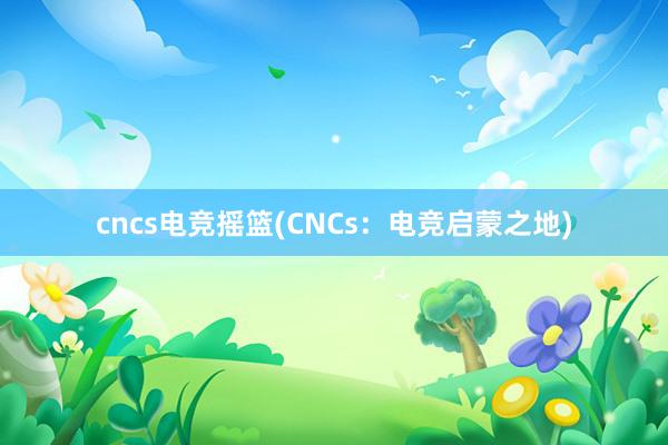 cncs电竞摇篮(CNCs：电竞启蒙之地)