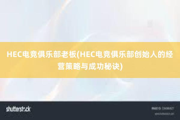 HEC电竞俱乐部老板(HEC电竞俱乐部创始人的经营策略与成功秘诀)