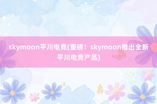 skymoon平川电竞(重磅！skymoon推出全新平川电竞产品)
