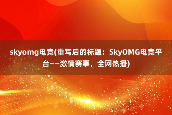 skyomg电竞(重写后的标题：SkyOMG电竞平台——激情赛事，全网热播)