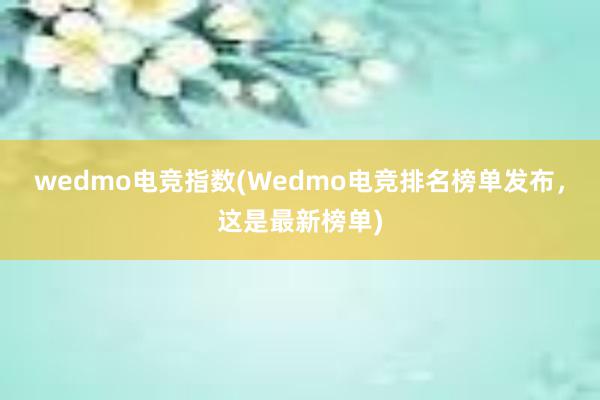 wedmo电竞指数(Wedmo电竞排名榜单发布，这是最新榜单)