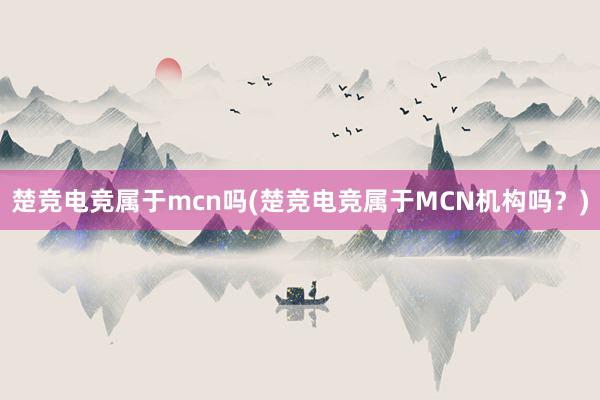 楚竞电竞属于mcn吗(楚竞电竞属于MCN机构吗？)