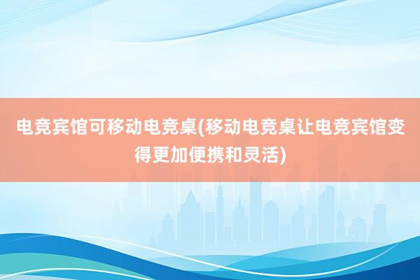 电竞宾馆可移动电竞桌(移动电竞桌让电竞宾馆变得更加便携和灵活)