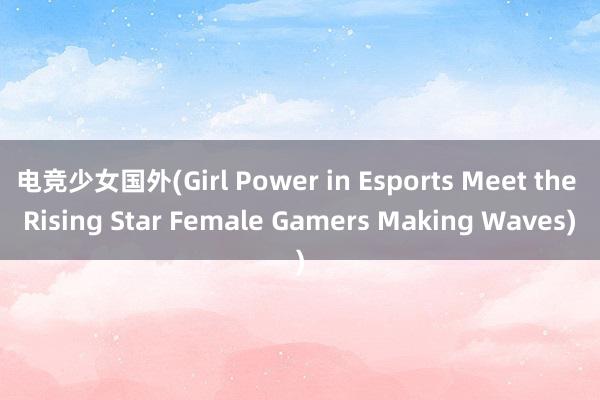 电竞少女国外(Girl Power in Esports Meet the Rising Star Female Gamers Making Waves)