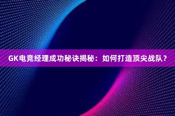 GK电竞经理成功秘诀揭秘：如何打造顶尖战队？