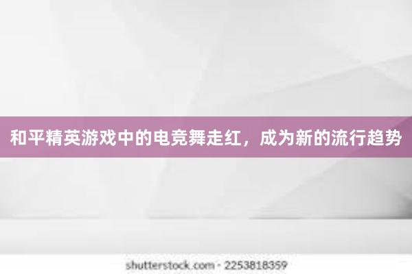 和平精英游戏中的电竞舞走红，成为新的流行趋势