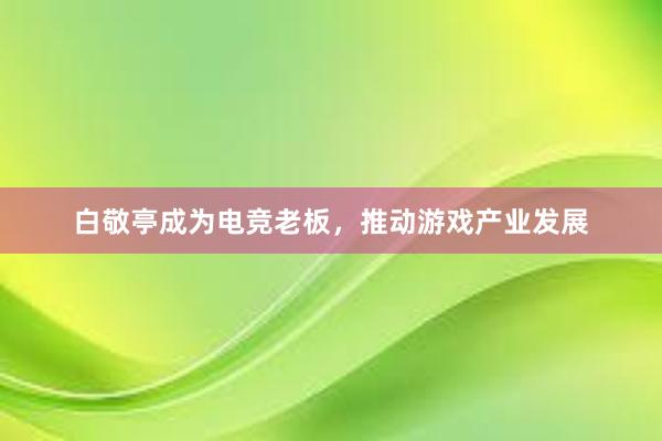 白敬亭成为电竞老板，推动游戏产业发展