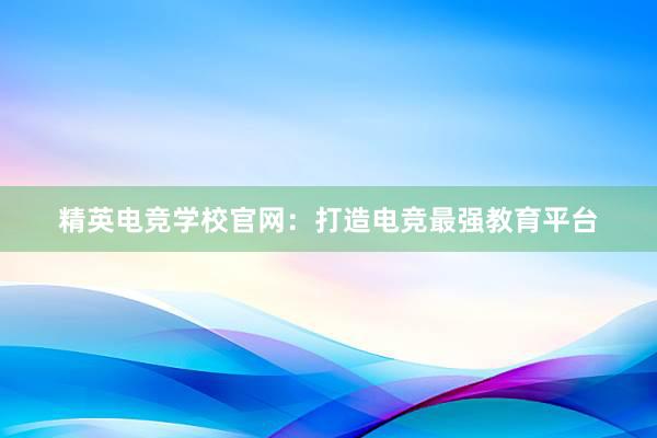 精英电竞学校官网：打造电竞最强教育平台