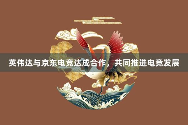 英伟达与京东电竞达成合作，共同推进电竞发展