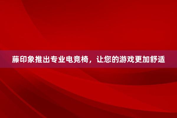 藤印象推出专业电竞椅，让您的游戏更加舒适