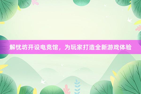 解忧坊开设电竞馆，为玩家打造全新游戏体验