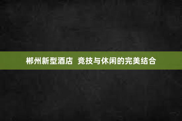 郴州新型酒店  竞技与休闲的完美结合