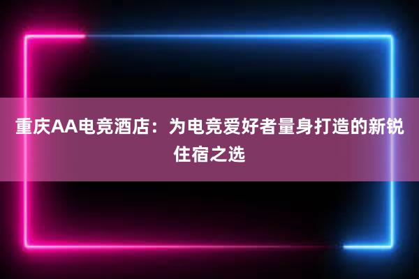 重庆AA电竞酒店：为电竞爱好者量身打造的新锐住宿之选