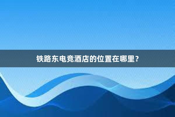 铁路东电竞酒店的位置在哪里？