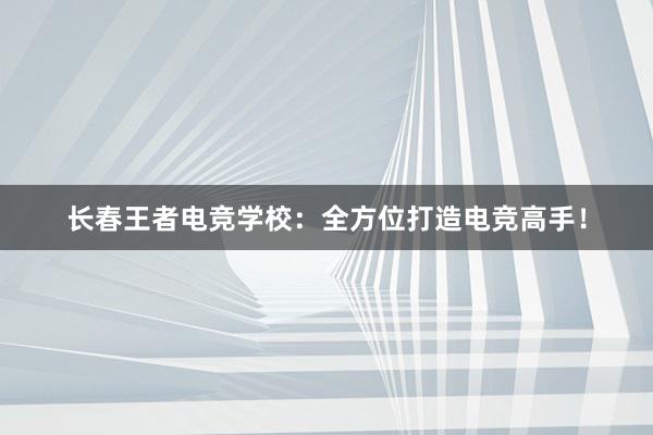 长春王者电竞学校：全方位打造电竞高手！