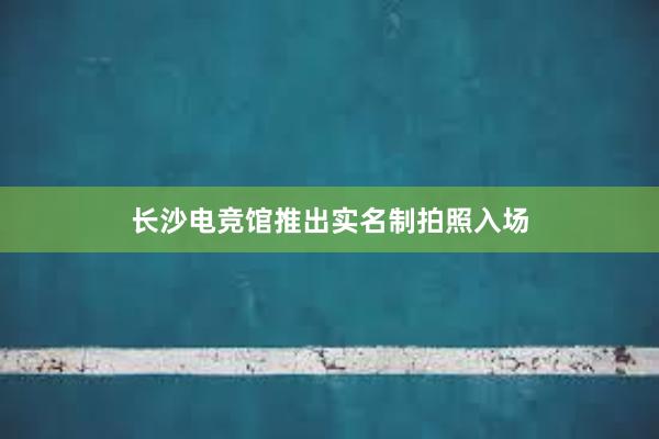 长沙电竞馆推出实名制拍照入场